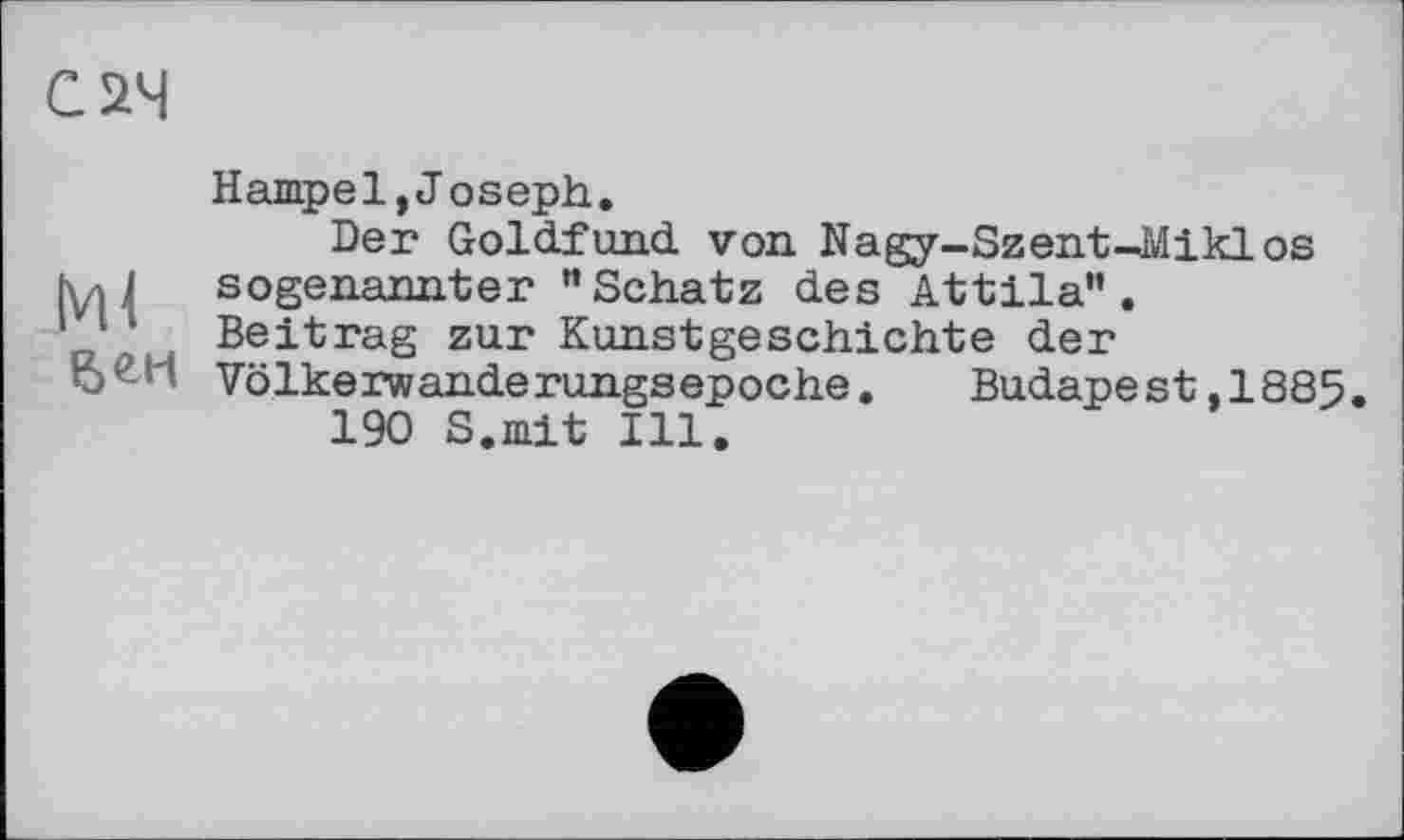 ﻿С 24
Hampel,Joseph.
Der Goldfund von Nagy-SzentUÄiklos |y,J sogenannter "Schatz des Attila”.
Beitrag zur Kunstgeschichte der
Völkerwanderungsepoche.	Budapest,1885.
190 S.mit Ill.